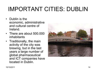 IMPORTANT CITIES: DUBLIN
• Dublin is the
  economic, administrative
  and cultural centre of
  Ireland.
• There are about 500.000
  inhabitants
• Traditionally, the main
  activity of the city was
  brewing, but in the last
  years a large number of
  global pharmaceutical
  and ICT companies have
  located in Dublin.
10/19/2011                   14
 