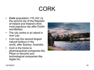 CORK
• Cork (population 119,143 ) is
  the second city of the Republic
  of Ireland and Ireland’s third
  most populous city after Dublin
  and Belfast.
• The city centre is an island in
  river Lee
• Cork has the second largest
  natural harbour in the
  world, after Sydney, Australia.
• Cork is the home to
  pharmaceutical companies like
  Pfizer or Novartis and
  technological companies like
  Apple Inc.

10/19/2011                          16
 