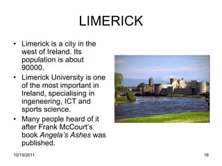 LIMERICK
• Limerick is a city in the
  west of Ireland. Its
  population is about
  90000.
• Limerick University is one
  of the most important in
  Ireland, specialising in
  ingeneering, ICT and
  sports science.
• Many people heard of it
  after Frank McCourt’s
  book Angela’s Ashes was
  published.
10/19/2011                     18
 