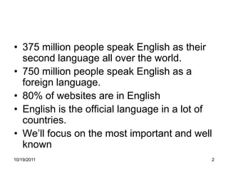 • 375 million people speak English as their
  second language all over the world.
• 750 million people speak English as a
  foreign language.
• 80% of websites are in English
• English is the official language in a lot of
  countries.
• We’ll focus on the most important and well
  known
10/19/2011                                   2
 