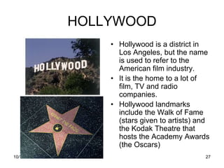 HOLLYWOOD
                 • Hollywood is a district in
                   Los Angeles, but the name
                   is used to refer to the
                   American film industry.
                 • It is the home to a lot of
                   film, TV and radio
                   companies.
                 • Hollywood landmarks
                   include the Walk of Fame
                   (stars given to artists) and
                   the Kodak Theatre that
                   hosts the Academy Awards
                   (the Oscars)
10/19/2011                                   27
 