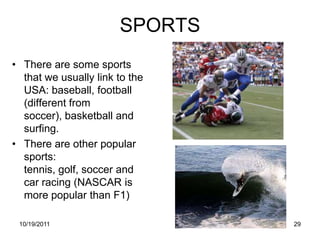 SPORTS
• There are some sports
  that we usually link to the
  USA: baseball, football
  (different from
  soccer), basketball and
  surfing.
• There are other popular
  sports:
  tennis, golf, soccer and
  car racing (NASCAR is
  more popular than F1)

 10/19/2011                     29
 