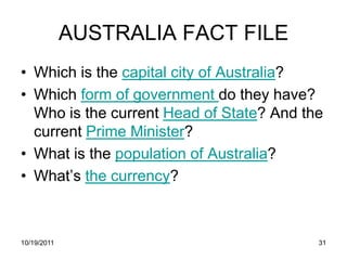 AUSTRALIA FACT FILE
• Which is the capital city of Australia?
• Which form of government do they have?
  Who is the current Head of State? And the
  current Prime Minister?
• What is the population of Australia?
• What’s the currency?



10/19/2011                                31
 