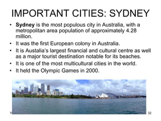 IMPORTANT CITIES: SYDNEY
• Sydney is the most populous city in Australia, with a
  metropolitan area population of approximately 4.28
  million.
• It was the first European colony in Australia.
• It is Austalia’s largest financial and cultural centre as well
  as a major tourist destination notable for its beaches.
• It is one of the most multicultural cities in the world.
• It held the Olympic Games in 2000.




10/19/2011                                                    32
 