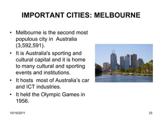 IMPORTANT CITIES: MELBOURNE

• Melbourne is the second most
  populous city in Australia
  (3,592,591).
• It is Australia's sporting and
  cultural capital and it is home
  to many cultural and sporting
  events and institutions.
• It hosts most of Australia’s car
  and ICT industries.
• It held the Olympic Games in
  1956.

10/19/2011                           33
 