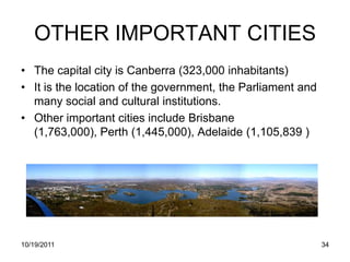 OTHER IMPORTANT CITIES
• The capital city is Canberra (323,000 inhabitants)
• It is the location of the government, the Parliament and
  many social and cultural institutions.
• Other important cities include Brisbane
  (1,763,000), Perth (1,445,000), Adelaide (1,105,839 )




10/19/2011                                                   34
 