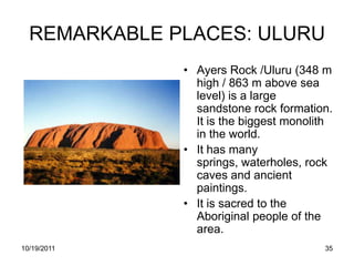 REMARKABLE PLACES: ULURU
              • Ayers Rock /Uluru (348 m
                high / 863 m above sea
                level) is a large
                sandstone rock formation.
                It is the biggest monolith
                in the world.
              • It has many
                springs, waterholes, rock
                caves and ancient
                paintings.
              • It is sacred to the
                Aboriginal people of the
                area.
10/19/2011                              35
 