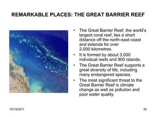 REMARKABLE PLACES: THE GREAT BARRIER REEF

                    • The Great Barrier Reef, the world's
                      largest coral reef, lies a short
                      distance off the north-east coast
                      and extends for over
                      2,000 kilometres.
                    • It is formed by about 3,000
                      individual reefs and 900 islands.
                    • The Great Barrier Reef supports a
                      great diversity of life, including
                      many endangered species.
                    • The most significant threat to the
                      Great Barrier Reef is climate
                      change as well as pollution and
                      poor water quality.


10/19/2011                                             36
 