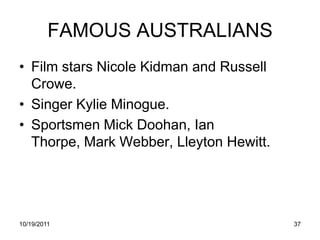 FAMOUS AUSTRALIANS
• Film stars Nicole Kidman and Russell
  Crowe.
• Singer Kylie Minogue.
• Sportsmen Mick Doohan, Ian
  Thorpe, Mark Webber, Lleyton Hewitt.




10/19/2011                               37
 