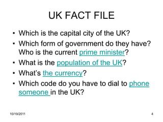 UK FACT FILE
 • Which is the capital city of the UK?
 • Which form of government do they have?
   Who is the current prime minister?
 • What is the population of the UK?
 • What’s the currency?
 • Which code do you have to dial to phone
   someone in the UK?

10/19/2011                                   4
 