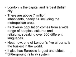 • London is the capital and largest British
    city.
• There are above 7 million
    inhabitants, nearly 14 including the
    metropolitan area.
• Its diverse population comes from a wide
    range of peoples, cultures and
    religions, speaking over 300 different
    languages.
• Heathrow, one of London’s five airports, is
    the busiest in the world.
• It also has Europe's largest and oldest
10/19/2011                                    7
    underground railway system
 
