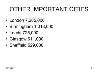 OTHER IMPORTANT CITIES
•   London 7,285,000
•   Birmingham 1,018,000
•   Leeds 725,000
•   Glasgow 611,000
•   Sheffield 529,000




10/19/2011                   8
 
