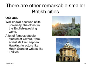 There are other remarkable smaller
           British cities
OXFORD
Well known because of its
   university, the oldest in
   the English-speaking
   world.
A lot of famous people
   studied at Oxford, from
   scientists like Stephen
   Hawking to actors like
   Hugh Grant or writers like
   Tolkien


10/19/2011                       9
 