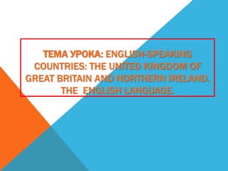 ТЕМА УРОКА: ENGLISH-SPEAKING
COUNTRIES: THE UNITED KINGDOM OF
GREAT BRITAIN AND NORTHERN IRELAND.
THE ENGLISH LANGUAGE.
 