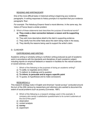 READING AND WRITING/EAPP
One of the more difficult tasks in historical writing is beginning your evidence
paragraphs. In writing responses to history prompts it is important that your evidence
paragraphs ‘flow’.
For example: The Habsburg Emperor faced a moral dilemma. In the same way, the
Valois of France faced a similar problem.
2. Which of these statements best describes the purpose of transitional words?
a) They create a clear connection between a reason and its supporting
evidence.
b) They add more descriptive detail to the claim’s supporting evidence.
c) They clarify how the writer feels about the claim being made in the essay.
d) They identify the reasons being used to support the writer's claim.
D. CLINCHER
EAPP/READING AND WRITING
Academic writing or scholarly writing is nonfiction writing produced as part of academic
work in accordance with the standards and disciplines of each academic subject,
including reports on empirical fieldwork or research in facilities for the natural sciences
or social sciences, and etc.
1. Which of the following is the purposes of doing an academic writing?
a) To settle, to negotiate and to inform
b) To defend, to challenge and to question
c) To inform, to persuade and to argue a specific point
d) To guess, to hypothesize and to make conclusions
RESEARCH/I.I.I
This research strategy roots in English and American “social surveys” conducted around
the turn of the 20th century by researchers and reformers who wanted to document the
extent of social problems such as poverty (Converse, 1987)
2. Which of the following is a research strategy used in this example: A
company who sends a satisfaction questionnaire to its current customers at
the end of the year?
a) observation
b) content analysis
c) survey
d) experiment
 