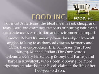 For most Americans, the ideal meal is fast, cheap, and
tasty. Food, Inc. examines the costs of putting value and
convenience over nutrition and environmental impact.
  Director Robert Kenner explores the subject from all
   angles, talking to authors, advocates, farmers, and
    CEOs, like co-producer Eric Schlosser (Fast Food
        Nation), Michael Pollan (The Omnivore’s
  Dilemma), Gary Hirschberg (Stonyfield Farms), and
   Barbara Kowalcyk, who’s been lobbying for more
 rigorous standards since E. coli claimed the life of her
                     two-year-old son.
 