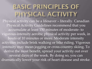 Physical activity can be a lifesaver – literally. Canadian
   Physical Activity Guidelines recommend that you
    accumulate at least 150 minutes of moderate- to
vigorous-intensity aerobic physical activity per week, in
    bouts of 10 minutes or more. Moderate intensity
activities include brisk walking or bike riding. Vigorous
intensity may mean jogging or cross-country skiing. To
  derive the most benefit, spread your activity out over
     several days of the week. By doing so, you can
dramatically lower your risk of heart disease and stroke.
 