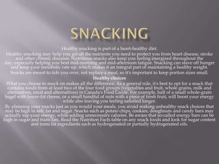Healthy snacking is part of a heart-healthy diet.
 Healthy snacking may help you get all the nutrients you need to protect you from heart disease, stroke
       and other chronic diseases. Nutritious snacks also keep you feeling energized throughout the
day, especially helping you beat mid-morning and mid-afternoon fatigue. Snacking can stave off hunger
    and keep your metabolic rate up, which makes it an integral part of maintaining a healthy weight.
    Snacks are meant to tide you over, not replace a meal, so it's important to keep portion sizes small.
                                              Healthy choices
  What you choose to snack on makes all the difference. As a general rule, it's best to opt for a snack that
  contains foods from at least two of the four food groups (vegetables and fruit, whole grains, milk and
  alternatives, meat and alternatives) in Canada's Food Guide. For example, half of a small whole-grain
 bagel with lower-fat cheese, or a small handful of nuts with a piece of fresh fruit, will boost your energy
                               while also leaving you feeling satisfied longer.
 By planning your snacks just as you would your meals, you avoid making unhealthy snack choices that
 may be high in salt, fat and sugar. Snacks such as potato chips, cookies, doughnuts and candy bars may
 actually sap your energy, while adding unnecessary calories. Be aware that so-called energy bars can be
high in sugar and trans fats. Read the Nutrition Facts table on any snack foods and look for sugar content
              and trans fat ingredients such as hydrogenated or partially hydrogenated oils.
 