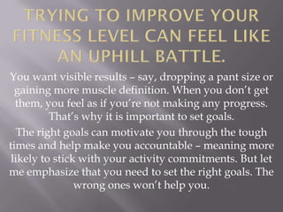 You want visible results – say, dropping a pant size or
  gaining more muscle definition. When you don’t get
  them, you feel as if you’re not making any progress.
          That’s why it is important to set goals.
   The right goals can motivate you through the tough
times and help make you accountable – meaning more
 likely to stick with your activity commitments. But let
me emphasize that you need to set the right goals. The
                wrong ones won’t help you.
 