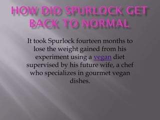 It took Spurlock fourteen months to
   lose the weight gained from his
    experiment using a vegan diet
supervised by his future wife, a chef
 who specializes in gourmet vegan
               dishes.
 
