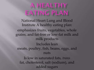 National Heart Lung and Blood
    Institute A healthy eating plan:
 emphasizes fruits, vegetables, whole
grains, and fat-free or low-fat milk and
             milk products
              Includes lean
 meats, poultry, fish, beans, eggs, and
                   nuts
     Is low in saturated fats, trans
  fat, cholesterol, salt (sodium), and
              added sugars
 
