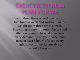 Swim three times a week, go on a run
 two times a week and workout in the
    weight room three times a week.
Stretching is very important before and
   after a workout. Physical exercise is
  very demanding on your body. You
   need at least 8 hours of sleep every
    night so your muscles are able to
             rebuild + repair.
 