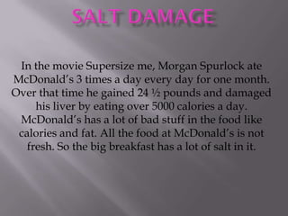 In the movie Supersize me, Morgan Spurlock ate
McDonald’s 3 times a day every day for one month.
Over that time he gained 24 ½ pounds and damaged
     his liver by eating over 5000 calories a day.
 McDonald’s has a lot of bad stuff in the food like
 calories and fat. All the food at McDonald’s is not
   fresh. So the big breakfast has a lot of salt in it.
 