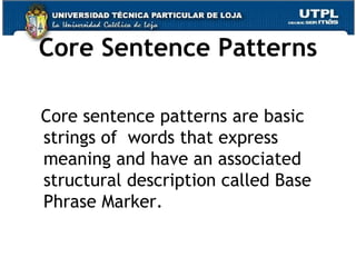 Core Sentence Patterns Core sentence patterns are basic strings of  words that express meaning and have an associated structural description called Base Phrase Marker.  