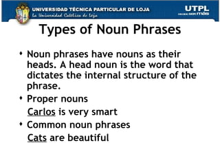 Types of Noun Phrases Noun phrases have nouns as their heads. A head noun is the word that dictates the internal structure of the  phrase.  Proper nouns Carlos  is very smart Common noun phrases Cats  are beautiful  