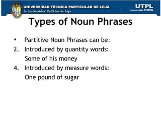 Types of Noun Phrases Partitive Noun Phrases can be: Introduced by quantity words: Some of his money Introduced by measure words: One pound of sugar 