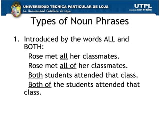 Types of Noun Phrases Introduced by the words ALL and BOTH: Rose met  all  her classmates. Rose met  all of  her classmates.  Both  students attended that class. Both of  the students attended that class.   