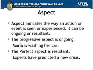 Aspect Aspect  indicates the way an action or event is seen or experienced. It can be ongoing or resultant. The progressive aspect is ongoing. María is washing her car. The Perfect aspect is resultant. Experts have predicted a new crisis. 