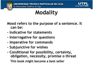 Modality Mood refers to the purpose of a sentence. It can be: - Indicative for statements - Interrogative for questions - Imperative for commands - Subjunctive for wishes - Conditional for possibility, certainty, obligation, necessity, promise o threat This book might become a best seller 