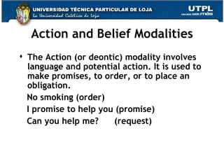 Action and Belief Modalities The Action (or deontic) modality involves language and potential action. It is used to make promises, to order, or to place an obligation. No smoking (order) I promise to help you (promise) Can you help me?  (request) 