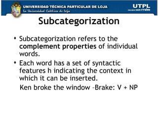 Subcategorization Subcategorization refers to the  complement properties  of individual words.  Each word has a set of syntactic features h indicating the context in which it can be inserted. Ken broke the window –Brake: V + NP 