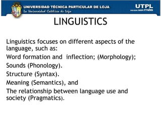 LINGUISTICS Linguistics focuses on different aspects of the language, such as: Word formation and  inflection; (Morphology);  Sounds (Phonology). Structure (Syntax). Meaning (Semantics), and  The relationship between language use and society (Pragmatics ). 
