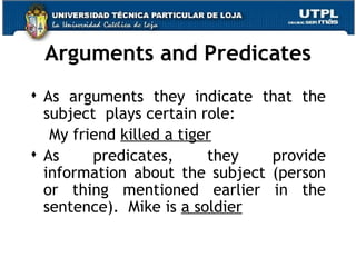 Arguments and Predicates As arguments they indicate that the subject  plays certain role: My friend  killed a tiger As predicates, they provide information about the subject (person or thing mentioned earlier in the sentence).  Mike is  a soldier 