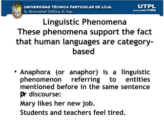 Linguistic Phenomena These phenomena support the fact that human languages are category-based  Anaphora (or anaphor) is a linguistic phenomenon referring to entities mentioned before in the same sentence or discourse: Mary likes her new job.  Students and teachers feel tired. 