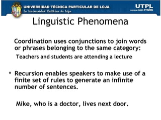 Linguistic Phenomena Coordination uses conjunctions to join words or phrases belonging to the same category: Teachers and students are attending a lecture Recursion enables speakers to make use of a finite set of rules to generate an infinite number of sentences. Mike, who is a doctor, lives next door.  