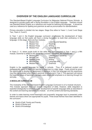 OVERVIEW OF THE ENGLISH LANGUAGE CURRICULUM
The Standard-Based English Language Curriculum for Malaysian National Primary Schools is
designed to provide pupils with a strong foundation in the English language. Teachers should
use Standard British English as a reference and model for teaching the language. It should be
used as a reference for spelling and grammar as well as pronunciation for standardisation.
Primary education is divided into two stages: Stage One refers to Years 1, 2 and 3 and Stage
Two, Years 4, 5 and 6.
In Year 1 and 2, the English language curriculum emphasises the development of basic
language skills so that pupils will have a strong foundation to build their proficiency in the
language. In this stage, there are four modules;
Module One : Listening and Speaking
Module Two : Reading
Module Three : Writing
Module Four : Language Arts
In Years 3 - 6, where pupils build on the skills they have acquired in Year 1 and 2, a fifth
module, Grammar is added to the above four modules. Therefore, the modules are:
Module One : Listening and Speaking
Module Two : Reading
Module Three : Writing
Module Four : Language Arts
Module Five : Grammar
English is the second language for pupils in schools. Thus, it is believed prudent and
pedagogically sound to defer the learning of grammar to a later stage. Pupils should be given
the opportunity to develop an awareness of grammar in their first language and this awareness
may then be exploited when English grammar is introduced in Year 3. This approach will reduce
the load and stress of learning in the early years where the emphasis is on learning through fun
and play.
A MODULAR CURRICULUM
The modularity of the Standard-based English Language Curriculum is of a modular structure. .
This modular approach does not exclude integration of skills. However, skills integration is
exploited strategically to enhance pupils’ development of specific language skills as described in
the content and learning standards in a module. on of the content and learning standards.
In order to make learning more meaningful and purposeful, language input is presented under
themes and topics which are appropriate for pupils. Three broad themes have been identified in
the curriculum.
World of Self, Family and Friends;
World of Stories and
World of Knowledge.
viii
 