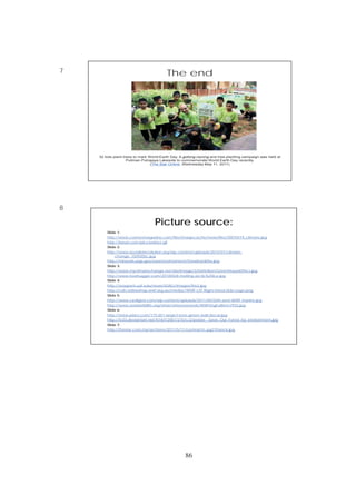 86
7
8
The end
32 kids plant trees to mark World Earth Day. A gotong-royong and tree-planting campaign was held at
Pullman Putrajaya Lakeside to commemorate World Earth Day recently.
(The Star Online, Wednesday May 11, 2011)
Picture source:
Slide 1:
http://www.cosmosmagazine.com/files/imagecache/news/files/20070419_climate.jpg
http://beust.com/pics/extinct.gif
Slide 2:
http://www.socialistrevolution.org/wp-content/uploads/2010/07/climate-
change_1509200c.jpg
http://minerals.usgs.gov/east/environment/Snowbankfire.jpg
Slide 3:
http://www.myclimatechange.net/UserImage/3/Definition/GreenhouseEffect.jpg
http://www.treehugger.com/20100428-melting-arctic%20ice.jpg
Slide 4:
http://seagrant.uaf.edu/news/02ASJ/images/fire2.jpg
http://cdn.onlineshop.wwf.org.au/media//WWF-LYF-Right-Hand-Side-Logo.png
Slide 5:
http://www.csrdigest.com/wp-content/uploads/2011/04/50th-anni-WWF-marine.jpg
http://www.worldwildlife.org/what/wherewework/WWFImgFullitem7933.jpg
Slide 6:
http://www.pixics.com/175-651-large/i-love-green-wall-decal.jpg
http://fc03.deviantart.net/fs18/f/2007/215/c/2/poster__Save_Our_Forest_by_environment.jpg
Slide 7:
http://thestar.com.my/archives/2011/5/11/central/m_pg21franck.jpg
 