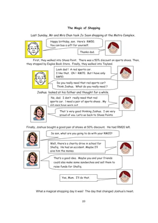 89
The Magic of Shopping
Last Sunday, Mr and Mrs Chan took Jo Soon shopping at the Metro Complex.
First, they walked into Shoes Point. There was a 50% discount on sports shoes. Then,
they stopped by Eagles Book Store. Finally, they walked into Toyland.
Joshua looked at his father and thought for a while.
Finally, Joshua bought a good pair of shoes at 50% discount. He had RM20 left.
What a magical shopping day it was! The day that changed Joshua’s heart.
Happy birthday, son. Here’s RM50.
You can buy a gift for yourself.
Thanks dad.
Look dad ! A red sports car.
I like that. Oh ! RM70. But l have only
RM50.
Do you really need that red sports car?
Think Joshua. What do you really need ?
No, dad. I don’t really need that red
sports car. l need a pair of sports shoes . My
old ones have worn out.
That ‘s very good thinking Joshua. I am very
proud of you. Let’s go back to Shoes Points.
Well, there’s a charity drive in school for
Shafiq. He had an accident. Maybe I’ll
give him the money.
So son, what are you going to do with your RM20?
That’s a good idea. Maybe you and your friends
could also make some sandwiches and sell them to
raise funds for Shafiq.
Yes, Mum. I’ll do that.
 