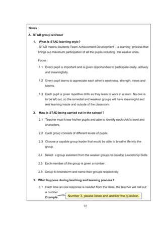 92
Notes :
A. STAD group workout
1. What is STAD learning style?
STAD means Students Team Achievement Development – a learning process that
brings out maximum participation of all the pupils including the weaker ones.
Focus :
1.1 Every pupil is important and is given opportunities to participate orally, actively
and meaningfully.
1.2 Every pupil learns to appreciate each other‘s weakness, strength, views and
talents.
1.3 Each pupil is given repetitive drills as they learn to work in a team. No one is
to be left out, so the remedial and weakest groups will have meaningful and
real learning inside and outside of the classroom.
2. How is STAD being carried out in the school ?
2.1 Teacher must know his/her pupils and able to identify each child’s level and
characters.
2.2 Each group consists of different levels of pupils.
2.3 Choose a capable group leader that would be able to breathe life into the
group.
2.4 Select a group assistant from the weaker groups to develop Leadership Skills
2.5 Each member of the group is given a number.
2.6 Group to brainstorm and name their groups respectively.
3. What happens during teaching and learning process?
3.1 Each time an oral response is needed from the class, the teacher will call out
a number.
Example: Number 3, please listen and answer the question.
 
