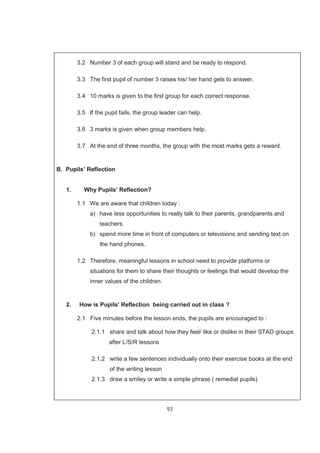 93
3.2 Number 3 of each group will stand and be ready to respond.
3.3 The first pupil of number 3 raises his/ her hand gets to answer.
3.4 10 marks is given to the first group for each correct response.
3.5 If the pupil fails, the group leader can help.
3.6 3 marks is given when group members help.
3.7 At the end of three months, the group with the most marks gets a reward.
B. Pupils’ Reflection
1. Why Pupils’ Reflection?
1.1 We are aware that children today :
a) have less opportunities to really talk to their parents, grandparents and
teachers.
b) spend more time in front of computers or televisions and sending text on
the hand phones.
1.2 Therefore, meaningful lessons in school need to provide platforms or
situations for them to share their thoughts or feelings that would develop the
inner values of the children.
2. How is Pupils’ Reflection being carried out in class ?
2.1 Five minutes before the lesson ends, the pupils are encouraged to :
2.1.1 share and talk about how they feel/ like or dislike in their STAD groups
after L/S/R lessons
2.1.2 write a few sentences individually onto their exercise books at the end
of the writing lesson
2.1.3 draw a smiley or write a simple phrase ( remedial pupils)
 