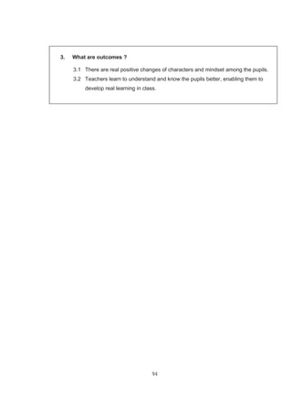 94
3. What are outcomes ?
3.1 There are real positive changes of characters and mindset among the pupils.
3.2 Teachers learn to understand and know the pupils better, enabling them to
develop real learning in class.
 