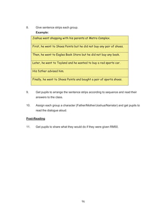96
8. Give sentence strips each group.
Example:
Joshua went shopping with his parents at Metro Complex.
First, he went to Shoes Points but he did not buy any pair of shoes.
Then, he went to Eagles Book Store but he did not buy any book.
Later, he went to Toyland and he wanted to buy a red sports car.
His father advised him.
Finally, he went to Shoes Points and bought a pair of sports shoes.
9. Get pupils to arrange the sentence strips according to sequence and read their
answers to the class.
10. Assign each group a character (Father/Mother/Joshua/Narrator) and get pupils to
read the dialogue aloud.
Post-Reading
11. Get pupils to share what they would do if they were given RM50.
 