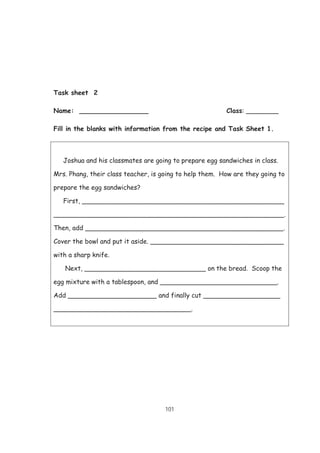 101
Task sheet 2
Name: _________________ Class: ________
Fill in the blanks with information from the recipe and Task Sheet 1.
Joshua and his classmates are going to prepare egg sandwiches in class.
Mrs. Phang, their class teacher, is going to help them. How are they going to
prepare the egg sandwiches?
First, __________________________________________________
_________________________________________________________.
Then, add _________________________________________________.
Cover the bowl and put it aside. _________________________________
with a sharp knife.
Next, ______________________________ on the bread. Scoop the
egg mixture with a tablespoon, and _____________________________.
Add ______________________ and finally cut ___________________
__________________________________.
 