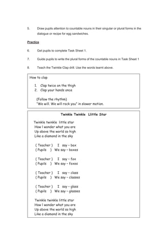 103
5. Draw pupils attention to countable nouns in their singular or plural forms in the
dialogue or recipe for egg sandwiches.
Practice
6. Get pupils to complete Task Sheet 1.
7. Guide pupils to write the plural forms of the countable nouns in Task Sheet 1
8. Teach the Twinkle Clap drill. Use the words learnt above.
How to clap
1. Clap twice on the thigh
2. Clap your hands once
(Follow the rhythm)
“We will. We will rock you” in slower motion.
Twinkle Twinkle Llittle Star
Twinkle twinkle little star
How l wonder what you are
Up above the world so high
Like a diamond in the sky
( Teacher ) I say – box
( Pupils ) We say – boxes
( Teacher ) I say – fox
( Pupils ) We say – foxes
( Teacher ) I say – class
( Pupils ) We say – classes
( Teacher ) I say – glass
( Pupils ) We say – glasses
Twinkle twinkle little star
How l wonder what you are
Up above the world so high
Like a diamond in the sky
 