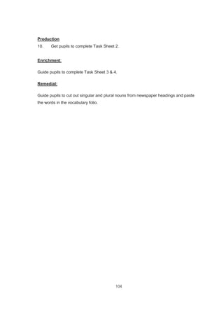 104
Production
10. Get pupils to complete Task Sheet 2.
Enrichment:
Guide pupils to complete Task Sheet 3 & 4.
Remedial:
Guide pupils to cut out singular and plural nouns from newspaper headings and paste
the words in the vocabulary folio.
 