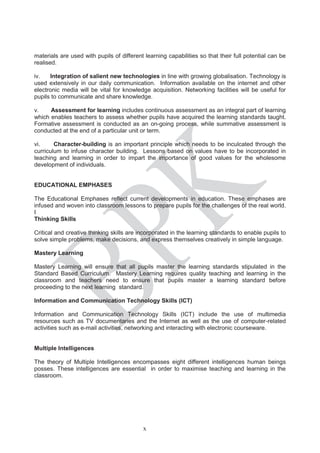 materials are used with pupils of different learning capabilities so that their full potential can be
realised.
iv. Integration of salient new technologies in line with growing globalisation. Technology is
used extensively in our daily communication. Information available on the internet and other
electronic media will be vital for knowledge acquisition. Networking facilities will be useful for
pupils to communicate and share knowledge.
v. Assessment for learning includes continuous assessment as an integral part of learning
which enables teachers to assess whether pupils have acquired the learning standards taught.
Formative assessment is conducted as an on-going process, while summative assessment is
conducted at the end of a particular unit or term.
vi. Character-building is an important principle which needs to be inculcated through the
curriculum to infuse character building. Lessons based on values have to be incorporated in
teaching and learning in order to impart the importance of good values for the wholesome
development of individuals.
EDUCATIONAL EMPHASES
The Educational Emphases reflect current developments in education. These emphases are
infused and woven into classroom lessons to prepare pupils for the challenges of the real world.
I
Thinking Skills
Critical and creative thinking skills are incorporated in the learning standards to enable pupils to
solve simple problems, make decisions, and express themselves creatively in simple language.
Mastery Learning
Mastery Learning will ensure that all pupils master the learning standards stipulated in the
Standard Based Curriculum. Mastery Learning requires quality teaching and learning in the
classroom and teachers need to ensure that pupils master a learning standard before
proceeding to the next learning standard.
Information and Communication Technology Skills (ICT)
Information and Communication Technology Skills (ICT) include the use of multimedia
resources such as TV documentaries and the Internet as well as the use of computer-related
activities such as e-mail activities, networking and interacting with electronic courseware.
Multiple Intelligences
The theory of Multiple Intelligences encompasses eight different intelligences human beings
posses. These intelligences are essential in order to maximise teaching and learning in the
classroom.
x
 